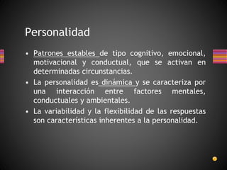 • Patrones estables de tipo cognitivo, emocional,
motivacional y conductual, que se activan en
determinadas circunstancias.
• La personalidad es dinámica y se caracteriza por
una interacción entre factores mentales,
conductuales y ambientales.
• La variabilidad y la flexibilidad de las respuestas
son características inherentes a la personalidad.
Personalidad
 