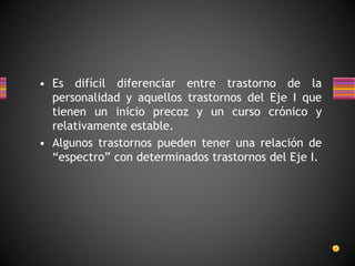 • Es difícil diferenciar entre trastorno de la
personalidad y aquellos trastornos del Eje I que
tienen un inicio precoz y un curso crónico y
relativamente estable.
• Algunos trastornos pueden tener una relación de
“espectro” con determinados trastornos del Eje I.
 