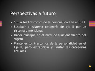 • Situar los trastornos de la personalidad en el Eje I
• Sustituir el sistema categoría de eje II por un
sistema dimensional
• Hacer hincapié en el nivel de funcionamiento del
sujeto
• Mantener los trastornos de la personalidad en el
Eje II, pero estratificar y limitar las categorías
actuales
Perspectivas a futuro
 