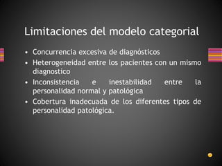 • Concurrencia excesiva de diagnósticos
• Heterogeneidad entre los pacientes con un mismo
diagnostico
• Inconsistencia e inestabilidad entre la
personalidad normal y patológica
• Cobertura inadecuada de los diferentes tipos de
personalidad patológica.
Limitaciones del modelo categorial
 
