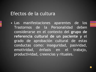 • Las manifestaciones aparentes de los
Trastornos de la Personalidad deben
considerarse en el contexto del grupo de
referencia cultural de un paciente y el
grado de aprobación cultural de estas
conductas como: inseguridad, pasividad,
emotividad, énfasis en el trabajo,
productividad, creencias y rituales.
Efectos de la cultura
 