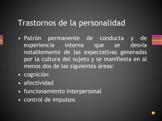 Trastornos de la personalidad
• Patrón permanente de conducta y de
experiencia interna que se desvía
notablemente de las expectativas generadas
por la cultura del sujeto y se manifiesta en al
menos dos de las siguientes áreas:
• cognición
• afectividad
• funcionamiento interpersonal
• control de impulsos
 