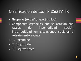 Clasificación de los TP DSM IV TR
• Grupo A (extraño, excéntrico)
• Comparten creencias que se asocian con
rasgos de incomodidad social,
intranquilidad en situaciones sociales y
retraimiento social)
• T. Paranoide
• T. Esquizoide
• T. Esquizotipico
 