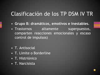 Clasificación de los TP DSM IV TR
• Grupo B: dramáticos, emotivos e inestables.
• Trastornos altamente superpuestos,
comparten reacciones emocionales y escaso
control de impulsos)
• T. Antisocial
• T. Límite o Borderline
• T. Histriónico
• T. Narcisista
 