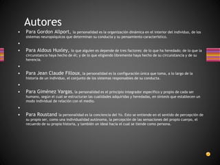 • Para Gordon Allport, la personalidad es la organización dinámica en el interior del individuo, de los
sistemas neuropsíquicos que determinan su conducta y su pensamiento característico.
•
• Para Aldous Huxley, lo que alguien es depende de tres factores: de lo que ha heredado; de lo que la
circunstancia haya hecho de él; y de lo que eligiendo libremente haya hecho de su circunstancia y de su
herencia.
•
• Para Jean Claude Filloux, la personalidad es la configuración única que toma, a lo largo de la
historia de un individuo, el conjunto de los sistemas responsables de su conducta.
•
• Para Giménez Vargas, la personalidad es el principio integrador específico y propio de cada ser
humano, según el cual se estructuran las cualidades adquiridas y heredadas, en síntesis que establecen un
modo individual de relación con el medio.
•
• Para Roustand la personalidad es la conciencia del Yo. Esto se entiende en el sentido de percepción de
su propio ser, como una individualidad autónoma, la percepción de las sensaciones del propio cuerpo, el
recuerdo de su propia historia, y también un ideal hacia el cual se tiende como persona.
Autores
 