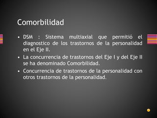• DSM : Sistema multiaxial que permitió el
diagnostico de los trastornos de la personalidad
en el Eje II.
• La concurrencia de trastornos del Eje I y del Eje II
se ha denominado Comorbilidad.
• Concurrencia de trastornos de la personalidad con
otros trastornos de la personalidad.
Comorbilidad
 