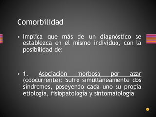 • Implica que más de un diagnóstico se
establezca en el mismo individuo, con la
posibilidad de:
• 1. Asociación morbosa por azar
(coocurrente): Sufre simultáneamente dos
síndromes, poseyendo cada uno su propia
etiología, fisiopatología y sintomatología
Comorbilidad
 