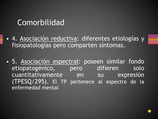 Comorbilidad
• 4. Asociación reductiva: diferentes etiologías y
fisiopatologías pero comparten síntomas.
• 5. Asociación espectral: poseen similar fondo
etiopatogénico, pero difieren solo
cuantitativamente en su expresión
(TPESQ/295). El TP pertenece al espectro de la
enfermedad mental
 