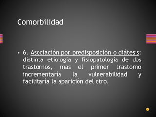 • 6. Asociación por predisposición o diátesis:
distinta etiología y fisiopatología de dos
trastornos, mas el primer trastorno
incrementaría la vulnerabilidad y
facilitaría la aparición del otro.
Comorbilidad
 