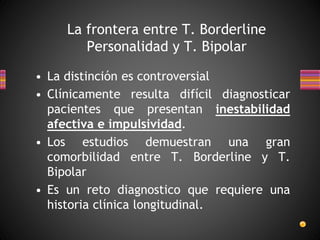 La frontera entre T. Borderline
Personalidad y T. Bipolar
• La distinción es controversial
• Clínicamente resulta difícil diagnosticar
pacientes que presentan inestabilidad
afectiva e impulsividad.
• Los estudios demuestran una gran
comorbilidad entre T. Borderline y T.
Bipolar
• Es un reto diagnostico que requiere una
historia clínica longitudinal.
 