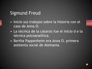 Sigmund Freud
• Inicio sus trabajos sobre la histeria con el
caso de Anna O.
• La técnica de la catarsis fue el inicio d e la
técnica psicoanalítica.
• Bertha Pappenheim era Anna O. primera
asistenta social de Alemania.
 