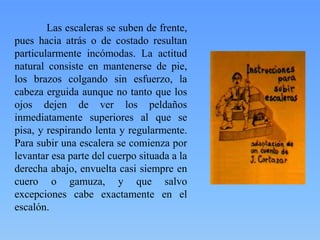 Las escaleras se suben de frente,
pues hacia atrás o de costado resultan
particularmente incómodas. La actitud
natural consiste en mantenerse de pie,
los brazos colgando sin esfuerzo, la
cabeza erguida aunque no tanto que los
ojos dejen de ver los peldaños
inmediatamente superiores al que se
pisa, y respirando lenta y regularmente.
Para subir una escalera se comienza por
levantar esa parte del cuerpo situada a la
derecha abajo, envuelta casi siempre en
cuero o gamuza, y que salvo
excepciones cabe exactamente en el
escalón.

 