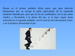 Puesta en el primer peldaño dicha parte, que para abreviar
llamaremos pie, se recoge la parte equivalente de la izquierda
(también llamada pie, pero que no ha de confundirse con el pie antes
citado), y llevándola a la altura del pie, se le hace seguir hasta
colocarla en el segundo peldaño, con lo cual en éste descansará el pie,
y en el primero descansará el pie.

 