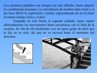 (Los primeros peldaños son siempre los más difíciles, hasta adquirir
la coordinación necesaria. La coincidencia de nombre entre el pie y el
pie hace difícil la explicación. Cuídese especialmente de no levantar
al mismo tiempo el pie y el pie).
Llegando en esta forma al segundo peldaño, basta repetir
alternadamente los movimientos hasta encontrarse con el final de la
escalera. Se sale de ella fácilmente, con un ligero golpe de talón que
la fija en su sitio, del que no se moverá hasta el momento del
descenso.

 