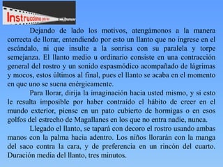 Dejando de lado los motivos, atengámonos a la manera
correcta de llorar, entendiendo por esto un llanto que no ingrese en el
escándalo, ni que insulte a la sonrisa con su paralela y torpe
semejanza. El llanto medio u ordinario consiste en una contracción
general del rostro y un sonido espasmódico acompañado de lágrimas
y mocos, estos últimos al final, pues el llanto se acaba en el momento
en que uno se suena enérgicamente.
Para llorar, dirija la imaginación hacia usted mismo, y si esto
le resulta imposible por haber contraído el hábito de creer en el
mundo exterior, piense en un pato cubierto de hormigas o en esos
golfos del estrecho de Magallanes en los que no entra nadie, nunca.
Llegado el llanto, se tapará con decoro el rostro usando ambas
manos con la palma hacia adentro. Los niños llorarán con la manga
del saco contra la cara, y de preferencia en un rincón del cuarto.
Duración media del llanto, tres minutos.

 