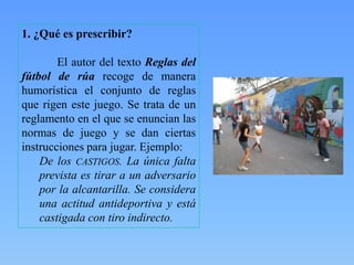 1. ¿Qué es prescribir?
El autor del texto Reglas del
fútbol de rúa recoge de manera
humorística el conjunto de reglas
que rigen este juego. Se trata de un
reglamento en el que se enuncian las
normas de juego y se dan ciertas
instrucciones para jugar. Ejemplo:
De los CASTIGOS. La única falta
prevista es tirar a un adversario
por la alcantarilla. Se considera
una actitud antideportiva y está
castigada con tiro indirecto.

 
