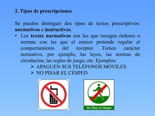 2. Tipos de prescripciones

Se pueden distinguir dos tipos de textos prescriptivos:
normativos e instructivos.
• Los textos normativos son los que recogen órdenes o
normas con las que el emisor pretende regular el
comportamiento del receptor. Tienen carácter
normativo, por ejemplo, las leyes, las normas de
circulación, las reglas de juego, etc. Ejemplos:
 APAGUEN SUS TELÉFONOS MÓVILES
 NO PISAR EL CÉSPED

 