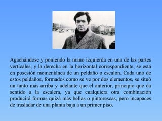 Agachándose y poniendo la mano izquierda en una de las partes
verticales, y la derecha en la horizontal correspondiente, se está
en posesión momentánea de un peldaño o escalón. Cada uno de
estos peldaños, formados como se ve por dos elementos, se situó
un tanto más arriba y adelante que el anterior, principio que da
sentido a la escalera, ya que cualquiera otra combinación
producirá formas quizá más bellas o pintorescas, pero incapaces
de trasladar de una planta baja a un primer piso.

 