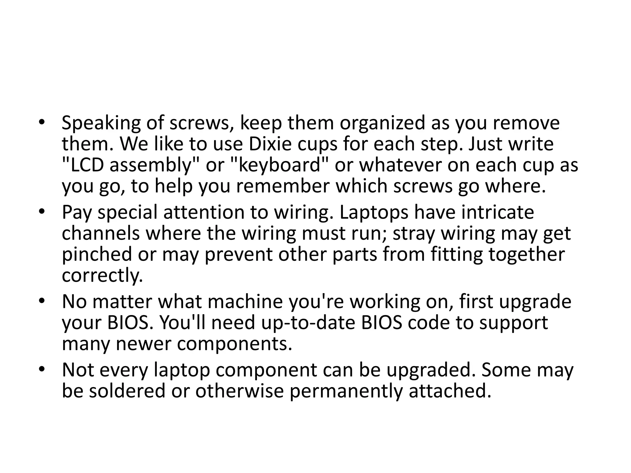 • Speaking of screws, keep them organized as you remove
  them. We like to use Dixie cups for each step. Just write
  "LCD assembly" or "keyboard" or whatever on each cup as
  you go, to help you remember which screws go where.
• Pay special attention to wiring. Laptops have intricate
  channels where the wiring must run; stray wiring may get
  pinched or may prevent other parts from fitting together
  correctly.
• No matter what machine you're working on, first upgrade
  your BIOS. You'll need up-to-date BIOS code to support
  many newer components.
• Not every laptop component can be upgraded. Some may
  be soldered or otherwise permanently attached.
 