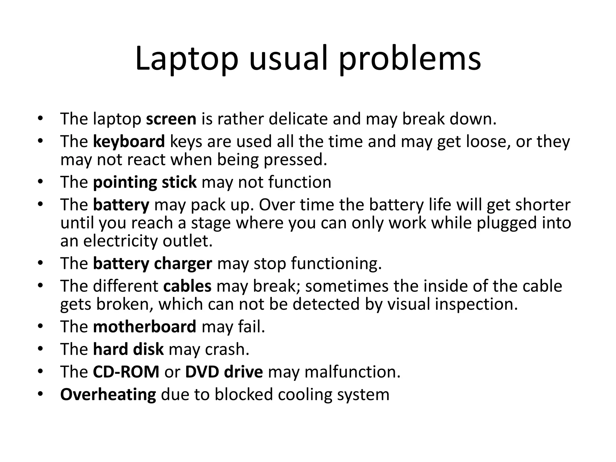Laptop usual problems
• The laptop screen is rather delicate and may break down.
• The keyboard keys are used all the time and may get loose, or they
  may not react when being pressed.
• The pointing stick may not function
• The battery may pack up. Over time the battery life will get shorter
  until you reach a stage where you can only work while plugged into
  an electricity outlet.
• The battery charger may stop functioning.
• The different cables may break; sometimes the inside of the cable
  gets broken, which can not be detected by visual inspection.
• The motherboard may fail.
• The hard disk may crash.
• The CD-ROM or DVD drive may malfunction.
• Overheating due to blocked cooling system
 