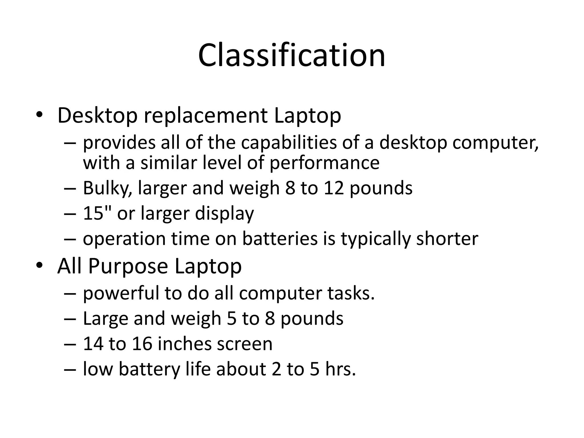 Classification
• Desktop replacement Laptop
  – provides all of the capabilities of a desktop computer,
    with a similar level of performance
  – Bulky, larger and weigh 8 to 12 pounds
  – 15" or larger display
  – operation time on batteries is typically shorter
• All Purpose Laptop
  –   powerful to do all computer tasks.
  –   Large and weigh 5 to 8 pounds
  –   14 to 16 inches screen
  –   low battery life about 2 to 5 hrs.
 
