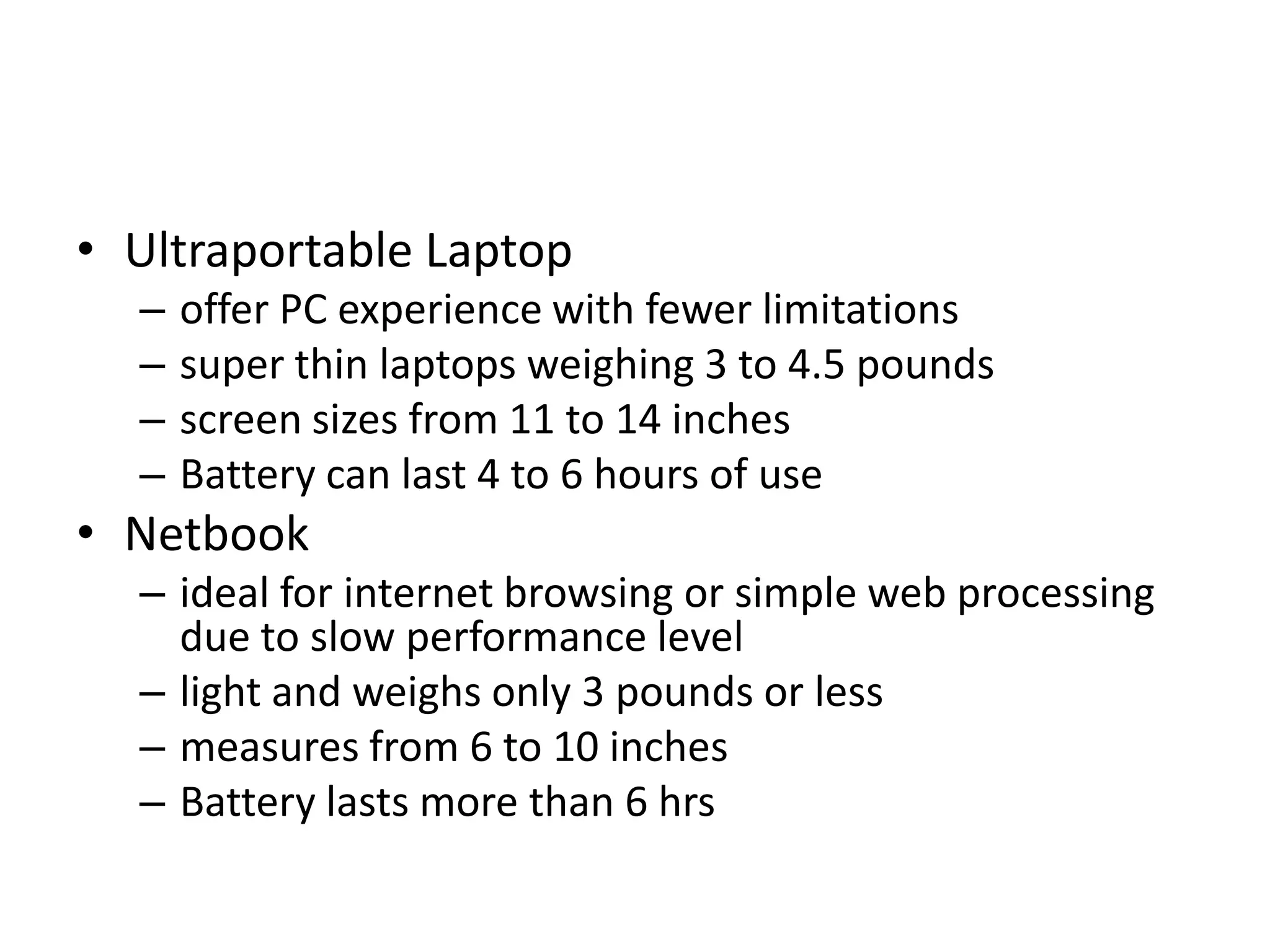• Ultraportable Laptop
  –   offer PC experience with fewer limitations
  –   super thin laptops weighing 3 to 4.5 pounds
  –   screen sizes from 11 to 14 inches
  –   Battery can last 4 to 6 hours of use
• Netbook
  – ideal for internet browsing or simple web processing
    due to slow performance level
  – light and weighs only 3 pounds or less
  – measures from 6 to 10 inches
  – Battery lasts more than 6 hrs
 
