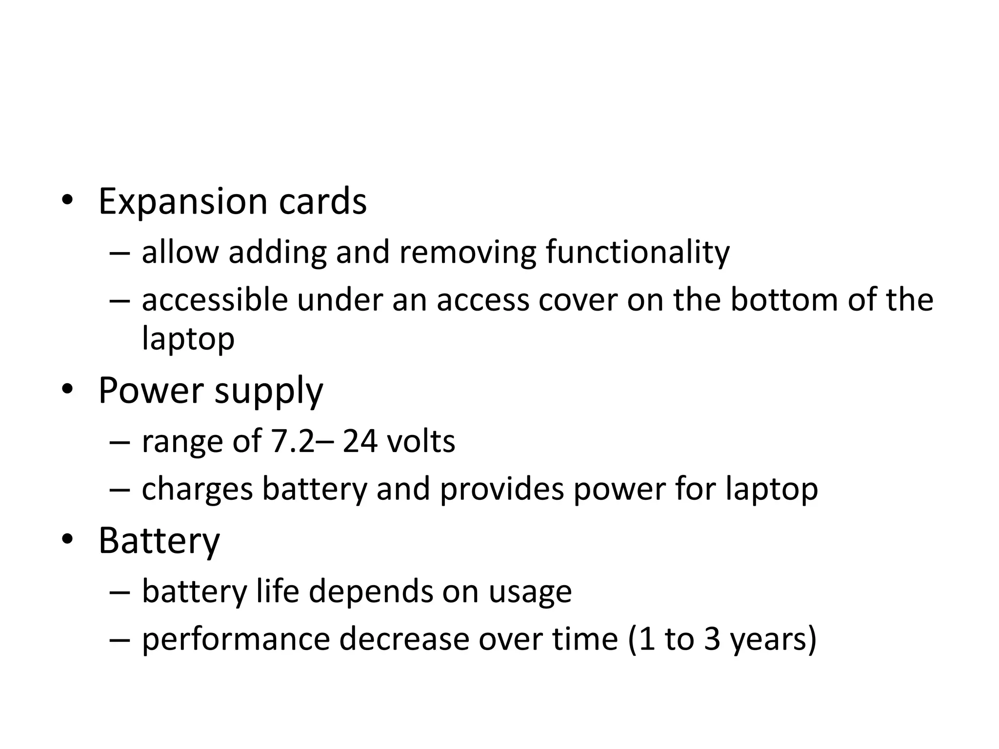 • Expansion cards
  – allow adding and removing functionality
  – accessible under an access cover on the bottom of the
    laptop
• Power supply
  – range of 7.2– 24 volts
  – charges battery and provides power for laptop
• Battery
  – battery life depends on usage
  – performance decrease over time (1 to 3 years)
 