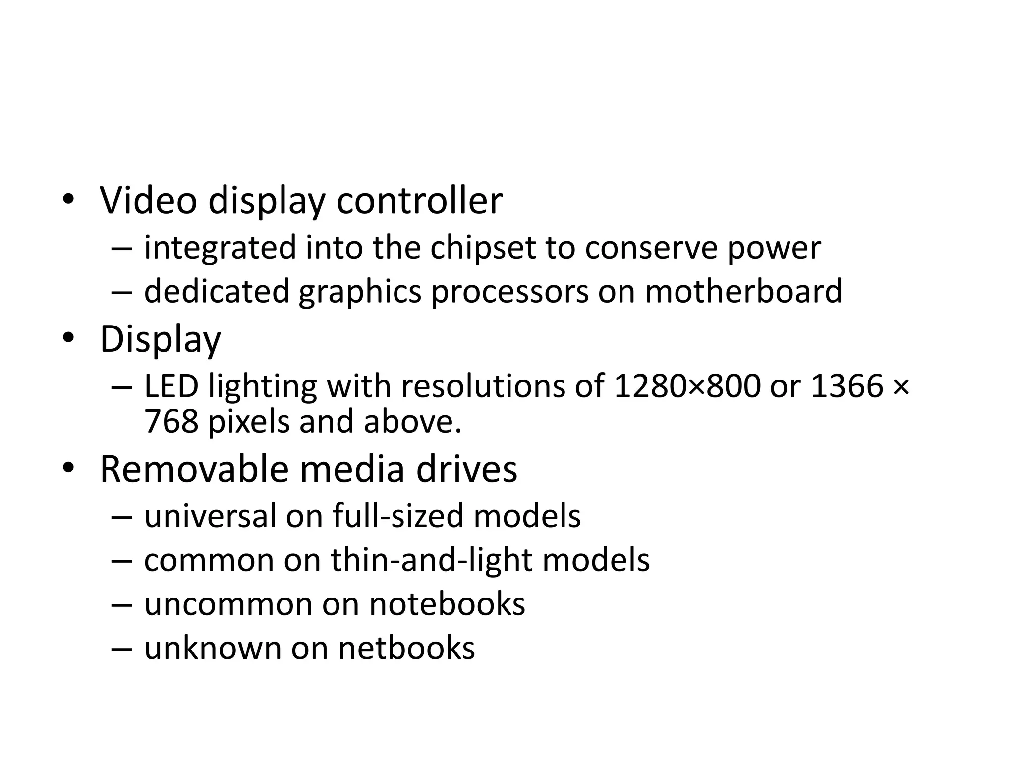• Video display controller
  – integrated into the chipset to conserve power
  – dedicated graphics processors on motherboard
• Display
  – LED lighting with resolutions of 1280×800 or 1366 ×
    768 pixels and above.
• Removable media drives
  –   universal on full-sized models
  –   common on thin-and-light models
  –   uncommon on notebooks
  –   unknown on netbooks
 