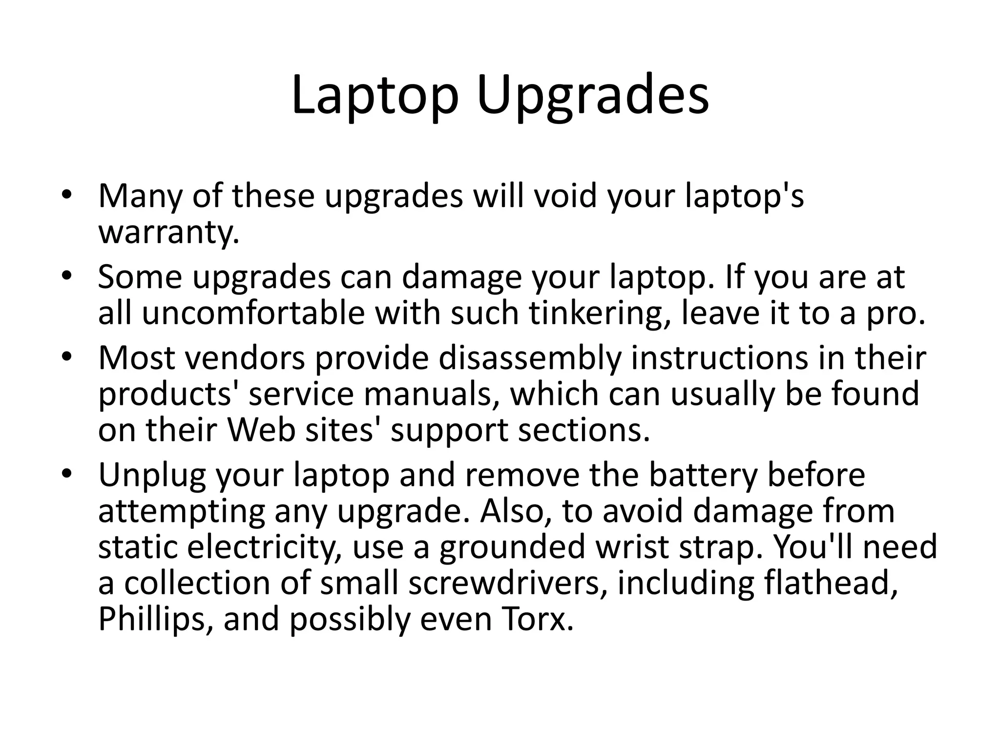 Laptop Upgrades
• Many of these upgrades will void your laptop's
  warranty.
• Some upgrades can damage your laptop. If you are at
  all uncomfortable with such tinkering, leave it to a pro.
• Most vendors provide disassembly instructions in their
  products' service manuals, which can usually be found
  on their Web sites' support sections.
• Unplug your laptop and remove the battery before
  attempting any upgrade. Also, to avoid damage from
  static electricity, use a grounded wrist strap. You'll need
  a collection of small screwdrivers, including flathead,
  Phillips, and possibly even Torx.
 