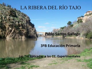 LA RIBERA DEL RÍO TAJO
Pablo Santos Gallego
3ºB Educación Primaria
Las TIC aplicadas a las CC. Experimentales
 