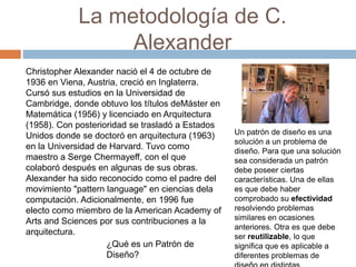 La metodología de C.
Alexander
Christopher Alexander nació el 4 de octubre de
1936 en Viena, Austria, creció en Inglaterra.
Cursó sus estudios en la Universidad de
Cambridge, donde obtuvo los títulos deMáster en
Matemática (1956) y licenciado en Arquitectura
(1958). Con posterioridad se trasladó a Estados
Unidos donde se doctoró en arquitectura (1963)
en la Universidad de Harvard. Tuvo como
maestro a Serge Chermayeff, con el que
colaboró después en algunas de sus obras.
Alexander ha sido reconocido como el padre del
movimiento "pattern language" en ciencias dela
computación. Adicionalmente, en 1996 fue
electo como miembro de la American Academy of
Arts and Sciences por sus contribuciones a la
arquitectura.
Un patrón de diseño es una
solución a un problema de
diseño. Para que una solución
sea considerada un patrón
debe poseer ciertas
características. Una de ellas
es que debe haber
comprobado su efectividad
resolviendo problemas
similares en ocasiones
anteriores. Otra es que debe
ser reutilizable, lo que
significa que es aplicable a
diferentes problemas de
¿Qué es un Patrón de
Diseño?
 