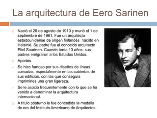 La arquitectura de Eero Sarinen
 Nació el 20 de agosto de 1910 y murió el 1 de
septiembre de 1961. Fue un arquitecto
estadounidense de origen finlandés nacido en
Helsinki. Su padre fue el conocido arquitecto
Eliel Saarinen. Cuando tenía 13 años, sus
padres emigraron a los Estados Unidos.
 Aportes
 Se hizo famoso por sus diseños de líneas
curvadas, especialmente en las cubiertas de
sus edificios, con las que conseguía
imprimirles una gran ligereza.
 Se le asocia frecuentemente con lo que se ha
venido a denominar la arquitectura
internacional.
 A título póstumo le fue concedida la medalla
de oro del Instituto Americano de Arquitectos.
 