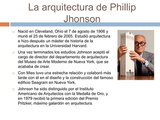 La arquitectura de Phillip
Jhonson
 Nació en Cleveland, Ohio el 7 de agosto de 1906 y
murió el 25 de febrero de 2005. Estudió arquitectura
e hizo después un máster de historia de la
arquitectura en la Universidad Harvard.
 Una vez terminados los estudios Johnson aceptó el
cargo de director del departamento de arquitectura
del Museo de Arte Moderno de Nueva York, que se
acababa de crear.
 Con Mies tuvo una estrecha relación y colaboró más
tarde con él en el diseño y la construcción del famoso
edificio Seagram en Nueva York.
 Johnson ha sido distinguido por el Instituto
Americano de Arquitectos con la Medalla de Oro, y
en 1979 recibió la primera edición del Premio
Pritzker, máximo galardón en arquitectura.
 