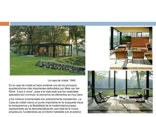 La casa de cristal, 1949
En la casa de cristal se hace evidente uno de los principios
arquitectónicos más importantes defendidos por Mies van der
Rohe: “Less is more”, pues a la vista está que los materiales
aplicados son mínimos, la economía de elementos es muy clara
y los motivos ornamentales son prácticamente inexistentes. La
Casa de cristal marcó un punto importante en la búsqueda hacia
la transparencia y la flexibilidad de la modernidad europea,
representado así la desmaterialización casi total de la nueva
arquitecura, fundiéndose así el interior habitable con el exterior.
 