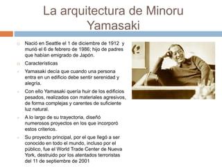 La arquitectura de Minoru
Yamasaki
 Nació en Seattle el 1 de diciembre de 1912 y
murió el 6 de febrero de 1986; hijo de padres
que habían emigrado de Japón.
 Características
 Yamasaki decía que cuando una persona
entra en un edificio debe sentir serenidad y
alegría.
 Con ello Yamasaki quería huir de los edificios
pesados, realizados con materiales agresivos,
de forma complejas y carentes de suficiente
luz natural.
 A lo largo de su trayectoria, diseñó
numerosos proyectos en los que incorporó
estos criterios.
 Su proyecto principal, por el que llegó a ser
conocido en todo el mundo, incluso por el
público, fue el World Trade Center de Nueva
York, destruido por los atentados terroristas
del 11 de septiembre de 2001
 
