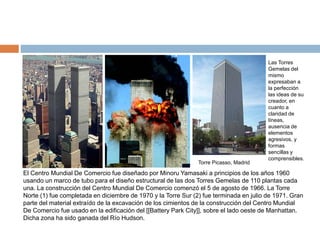 El Centro Mundial De Comercio fue diseñado por Minoru Yamasaki a principios de los años 1960
usando un marco de tubo para el diseño estructural de las dos Torres Gemelas de 110 plantas cada
una. La construcción del Centro Mundial De Comercio comenzó el 5 de agosto de 1966. La Torre
Norte (1) fue completada en diciembre de 1970 y la Torre Sur (2) fue terminada en julio de 1971. Gran
parte del material extraído de la excavación de los cimientos de la construcción del Centro Mundial
De Comercio fue usado en la edificación del [[Battery Park City]], sobre el lado oeste de Manhattan.
Dicha zona ha sido ganada del Río Hudson.
Las Torres
Gemelas del
mismo
expresaban a
la perfección
las ideas de su
creador, en
cuanto a
claridad de
líneas,
ausencia de
elementos
agresivos, y
formas
sencillas y
comprensibles.
Torre Picasso, Madrid
 