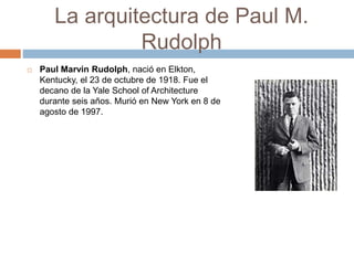 La arquitectura de Paul M.
Rudolph
 Paul Marvin Rudolph, nació en Elkton,
Kentucky, el 23 de octubre de 1918. Fue el
decano de la Yale School of Architecture
durante seis años. Murió en New York en 8 de
agosto de 1997.
 