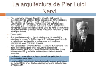 La arquitectura de Pier Luigi
Nervi
 Pier Luigi Nervi nació en Sondrio y acudió a la Escuela de
Ingeniería civil de Bolonia, donde se graduó en 1913. Después
de su graduación, Nervi se unió a la Socieda. d para la
Construcción en Hormigón. Pertenece a una generación de
ingenieros que desarrollaron una nueva estética constructiva,
heredera de las decimonónicas torre Eiffel de París y The Crystal
Palace de Londres y basada en las estructuras metálicas y en el
hormigón armado.
 Contribución
 A él se deben el método de cálculo llamado de sensibilidad
estática y la invención del ferrocemento, sistema económico de
prefabricación y utilización prácticamente universal que
conocemos como hormigón armado.
 Tomó prestados elementos tanto de la arquitectura romana como
de la renacentista para crear estructuras agradables
estéticamente, pero aplicó aspectos estructurales tales como
forma de nervios y bóvedas a menudo basados en formas
naturales.
 Hacía esto para mejorar la fuerza estructural y eliminar la
necesidad de columnas
Nervi también enfatizó que la intuición debe usarse tanto como
las matemáticas en el diseño, especialmente con estructuras o
armazones fin
 