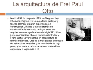 La arquitectura de Frei Paul
Otto
 Nació el 31 de mayo de 1925, en Siegmar, hoy
Chemnitz, Sajonia. Es un arquitecto profesor y
teórico alemán. Su gran experiencia en
construcción , mallas y otros sistemas de
construcción le han dado un lugar entre los
arquitectos más significativos del siglo XX. Lidera
junto con Vladímir Shújov, Buckminster Fuller y
Frank Gehry la vanguardia en arquitectura de
formas orgánicas. Otto es la más grande autoridad
en estructuras tensadas y de membrada de bajo
peso, y ha encabezado avances en matemática
estructural e ingeniería civil.
 