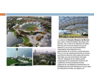 La cubierta del Estadio Olímpico de Munich,
que cubre y unifica el estadio, las pistas y las
piscinas, fue un hito en la utilización de estas
técnicas por la enorme escala a la que se
aplicaron y por el uso de procedimientos
matemáticos informatizados en la
determinación de su forma y comportamiento.
Pero no son las cuestiones técnicas lo primero
que llama la atención sobre estas estructuras:
ante ellas uno cree encontrarse ante algo
"natural". Alejadas de las rígidas pautas
ortogonales de la arquitectura moderna, las
superficies mínimas presentan formas
orgánicas de una elegancia extraordinaria. Es
la elegancia que el ojo descubre en lo que, lejos
de imponerse al medio, se adapta a él.
 