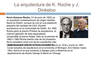 La arquitectura de K. Roche y J.
Dinkeloo
Kevin Eamonn Roche (14 de junio de 1922) es
un arquitecto norteamericano de origen irlandés.
Nació en Dublín, aunque se crio en una población
pequeña del condado de Cork. Estudió
arquitectura en la universidad de Dublín. En 1982
Roche ganó el premio Pritzker de arquitectura, el
máximo galardón de esta especialidad,
comparable al premio Nobel. Sólo en el período de
1962 a 1982 Roche diseñó más de 50 proyectos.
Se le considera como uno de los arquitectos más
creativos en el diseño de edificios acristalados.
Jhon Dinkeloo, arquitecto norteamericano. Nació en 1918 y murió en 1981.
Cursó estudios de arquitectura en la University of Michigan, Ann Harbor, hasta
1942, fecha en la que comenzó a trabajar junto a Skidmore en el
departamento de diseño Owings & Merril en Chicago
 