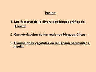 ÍNDICE
1. Los factores de la diversidad biogeográfica de
España
2. Caracterización de las regiones biogeográficas:
3. Formaciones vegetales en la España peninsular e
insular
 