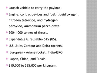  Launch vehicle to carry the payload.
 Engine, control devices and fuel.(liquid oxygen,
nitrogen tetroxide, and hydrogen
peroxide, ammonium perchlorate
 500- 1000 tonnes of thrust.
 Expendable & reusable- STS (US).
 U.S. Atlas-Centaur and Delta rockets.
 European - Ariane rocket. India-ISRO
 Japan, China, and Russia.
 $10,000 to $25,000 per kilogram.
 