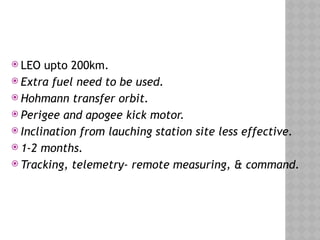  LEO upto 200km.
 Extra fuel need to be used.
 Hohmann transfer orbit.
 Perigee and apogee kick motor.
 Inclination from lauching station site less effective.
 1-2 months.
 Tracking, telemetry- remote measuring, & command.
 