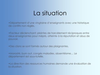 La situation
•Département d’une vingtaine d’enseignants avec une historique
de conflits non réglés.
•Facteur déclenchant: plaintes de harcèlement réciproques entre
deux enseignantes pour mépris, atteinte à la réputation et abus de
pouvoir.
•Des clans se sont formés autour des plaignantes.
•Morosité, burn out, congés maladies, absentéisme… Le
département est sous-tutelle.
•La direction des ressources humaines demande une évaluation de
la situation.
 