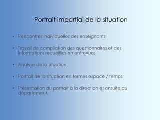 Portrait impartial de la situation
• Rencontres individuelles des enseignants
• Travail de compilation des questionnaires et des
informations recueillies en entrevues
• Analyse de la situation
• Portrait de la situation en termes espace / temps
• Présentation du portrait à la direction et ensuite au
département.
 
