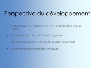 Perspective du développement
 La dynamique du département s’est complexifiée depuis
15 ans.
 Une polarisation des opinions est apparue.
 Des sous-groupes ont émergé et un fossé s’est creusé.
 Un climat émotionnel négatif en résulte.
 