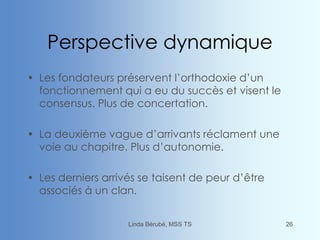 Perspective dynamique
• Les fondateurs préservent l’orthodoxie d’un
fonctionnement qui a eu du succès et visent le
consensus. Plus de concertation.
• La deuxième vague d’arrivants réclament une
voie au chapitre. Plus d’autonomie.
• Les derniers arrivés se taisent de peur d’être
associés à un clan.
Linda Bérubé, MSS TS 26
 