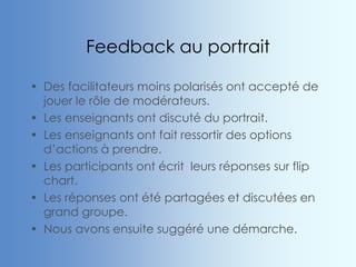 Feedback au portrait
• Des facilitateurs moins polarisés ont accepté de
jouer le rôle de modérateurs.
• Les enseignants ont discuté du portrait.
• Les enseignants ont fait ressortir des options
d’actions à prendre.
• Les participants ont écrit leurs réponses sur flip
chart.
• Les réponses ont été partagées et discutées en
grand groupe.
• Nous avons ensuite suggéré une démarche.
 