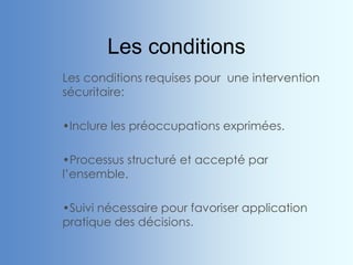 Les conditions
Les conditions requises pour une intervention
sécuritaire:
•Inclure les préoccupations exprimées.
•Processus structuré et accepté par
l’ensemble.
•Suivi nécessaire pour favoriser application
pratique des décisions.
 
